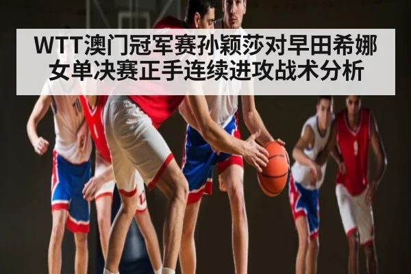 WTT澳门冠军赛孙颖莎对早田希娜女单决赛正手连续进攻战术分析