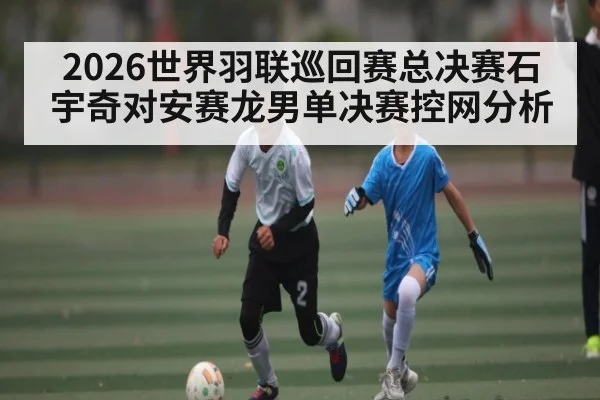 2026世界羽联巡回赛总决赛石宇奇对安赛龙男单决赛控网分析