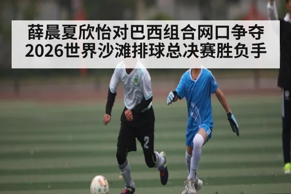 薛晨夏欣怡对巴西组合网口争夺 2026世界沙滩排球总决赛胜负手