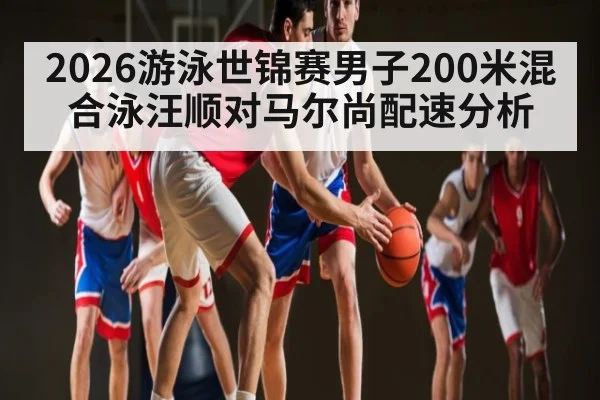 2026游泳世锦赛男子200米混合泳汪顺对马尔尚配速分析