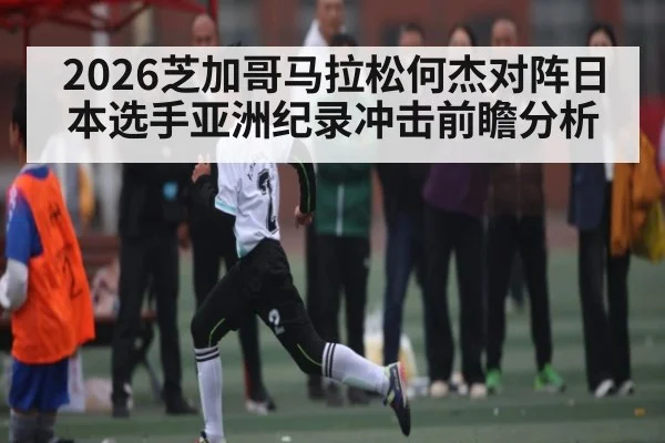 2026芝加哥马拉松何杰对阵日本选手亚洲纪录冲击前瞻分析